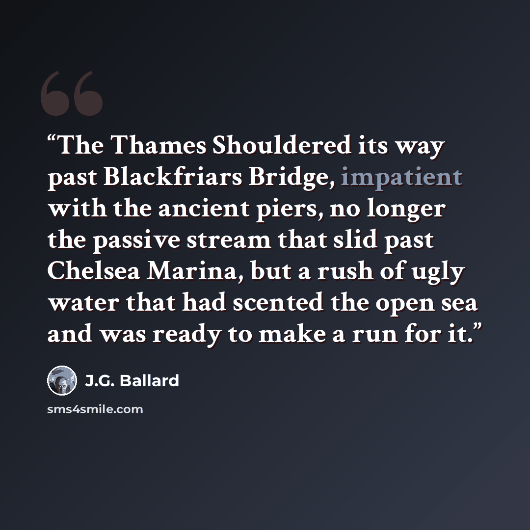 “The Thames Shouldered its way past Blackfriars Bridge, impatient with the ancient piers, no longer the passive stream that slid past Chelsea Marina, but a rush of ugly water that had scented the open sea and was ready to make a run for it.” quote by J.G. Ballard