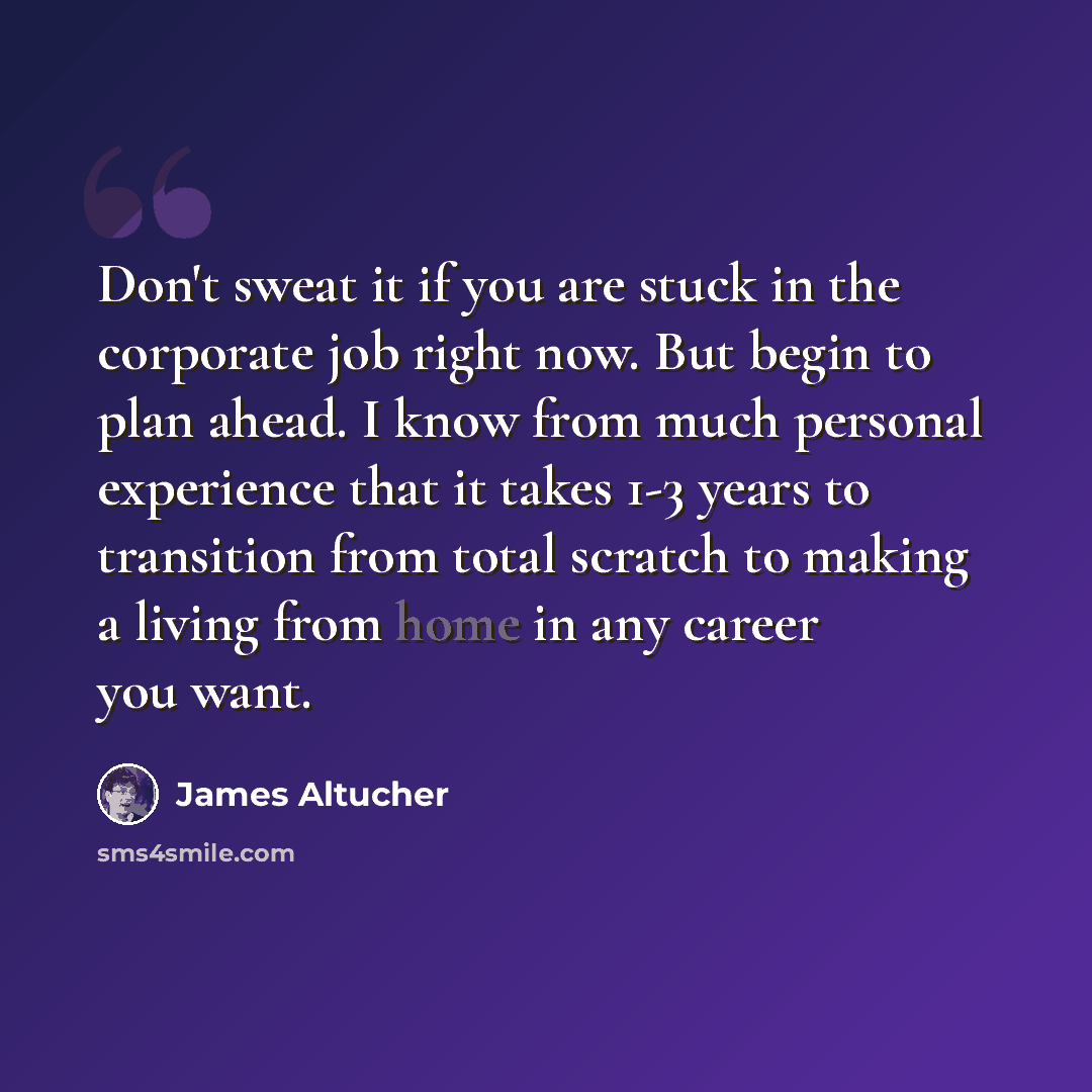 “Don't sweat it if you are stuck in the corporate job right now. But begin to plan ahead. I know from much personal experience that it takes 1-3 years to transition from total scratch to making a living from home in any career you want.” quote by James Altucher