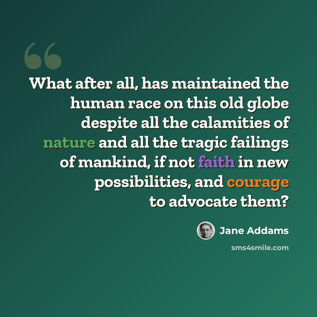“What after all, has maintained the human race on this old globe despite all the calamities of nature and all the tragic failings of mankind, if not faith in new possibilities, and courage to advocate them?” quote by Jane Addams