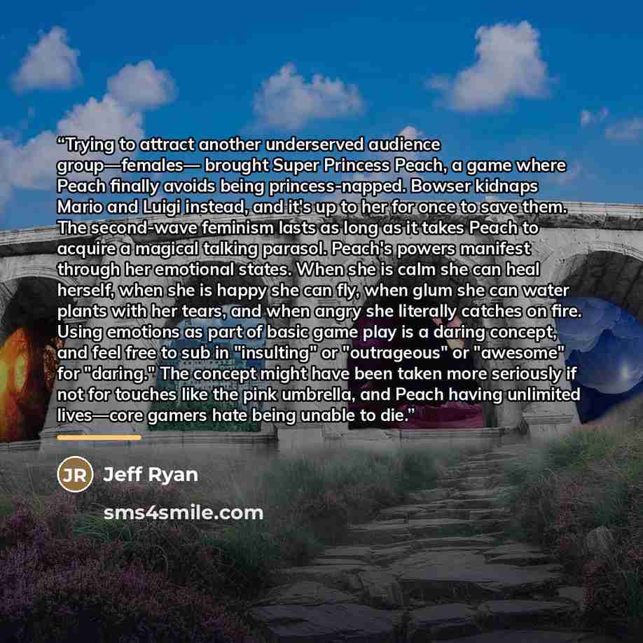 “Trying to attract another underserved audience group—females— brought Super Princess Peach, a game where Peach finally avoids being princess-napped. Bowser kidnaps Mario and Luigi instead, and it's up to her for once to save them. The second-wave feminism lasts as long as it takes Peach to acquire…” quote by Jeff Ryan
