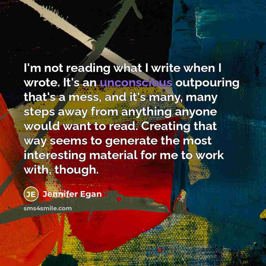 “I'm not reading what I write when I wrote. It's an unconscious outpouring that's a mess, and it's many, many steps away from anything anyone would want to read. Creating that way seems to generate the most interesting material for me to work with, though.” quote by Jennifer Egan