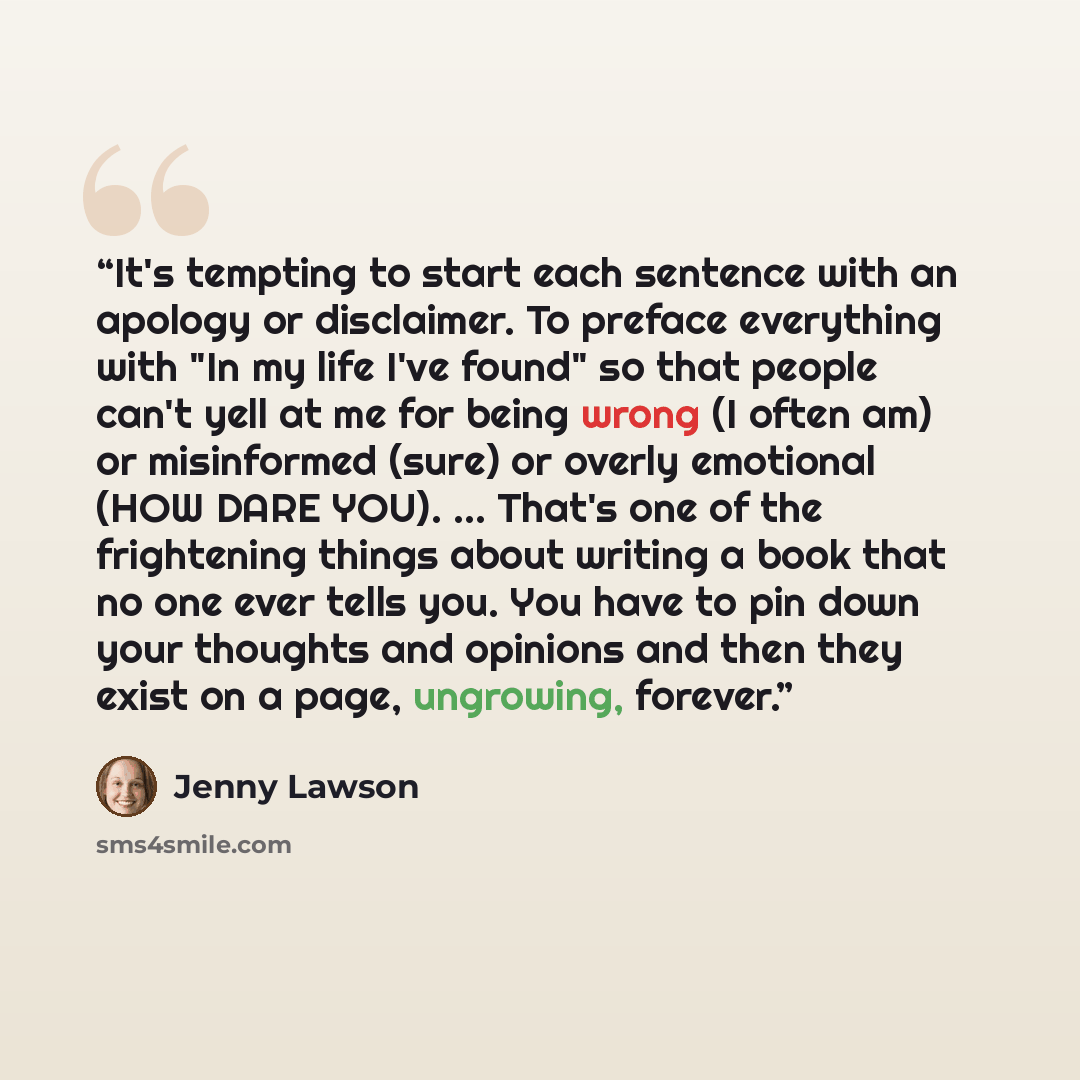 “It's tempting to start each sentence with an apology or disclaimer. To preface everything with "In my life I've found" so that people can't yell at me for being wrong (I often am) or misinformed (sure) or overly emotional (HOW DARE YOU). ... That's one of the frightening things about writing a…” quote by Jenny Lawson