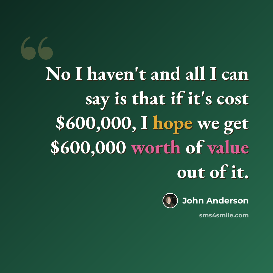 “No I haven't and all I can say is that if it's cost $600,000, I hope we get $600,000 worth of value out of it.” quote by John Anderson