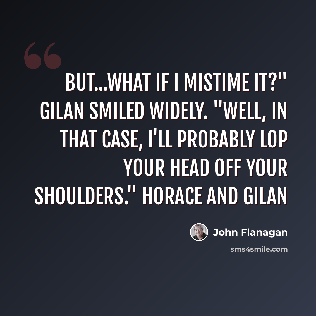 “But...what if I mistime it?" Gilan smiled widely. "Well, in that case, I'll probably lop your head off your shoulders." Horace and Gilan” quote by John Flanagan