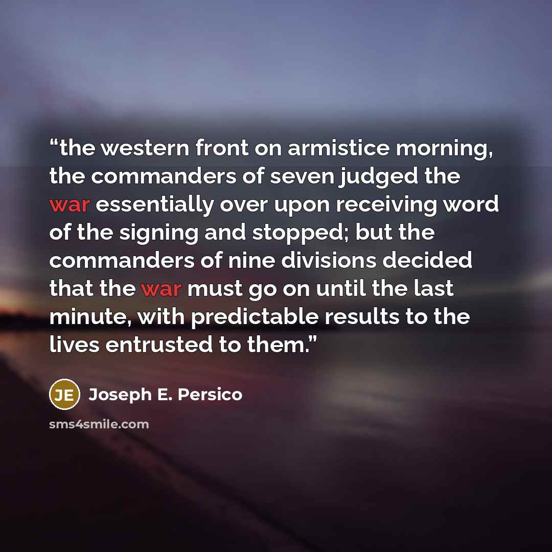 “the western front on armistice morning, the commanders of seven judged the war essentially over upon receiving word of the signing and stopped; but the commanders of nine divisions decided that the war must go on until the last minute, with predictable results to the lives entrusted to them.” quote by Joseph E. Persico