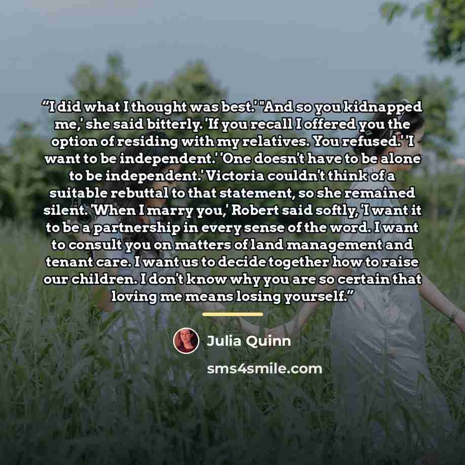 “I did what I thought was best.' "And so you kidnapped me,' she said bitterly. 'If you recall I offered you the option of residing with my relatives. You refused.' 'I want to be independent.' 'One doesn't have to be alone to be independent.' Victoria couldn't think of a suitable rebuttal to that…” quote by Julia Quinn
