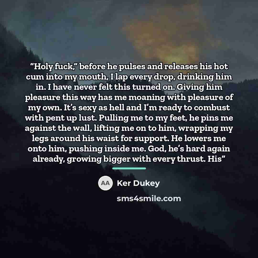 “Holy fuck,” before he pulses and releases his hot cum into my mouth, I lap every drop, drinking him in. I have never felt this turned on. Giving him pleasure this way has me moaning with pleasure of my own. It’s sexy as hell and I’m ready to combust with pent up lust. Pulling me to my feet, he…” quote by Ker Dukey
