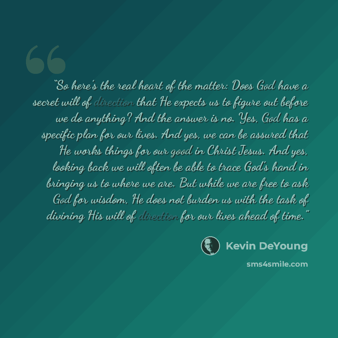 “So here’s the real heart of the matter: Does God have a secret will of direction that He expects us to figure out before we do anything? And the answer is no. Yes, God has a specific plan for our lives. And yes, we can be assured that He works things for our good in Christ Jesus. And yes, looking…” quote by Kevin DeYoung