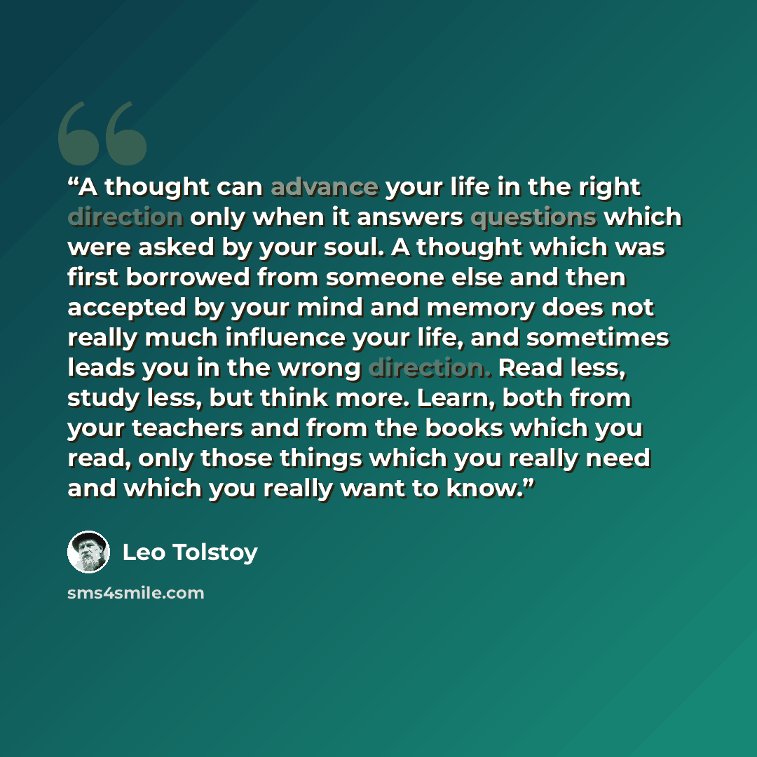 “A thought can advance your life in the right direction only when it answers questions which were asked by your soul. A thought which was first borrowed from someone else and then accepted by your mind and memory does not really much influence your life, and sometimes leads you in the wrong…” quote by Leo Tolstoy