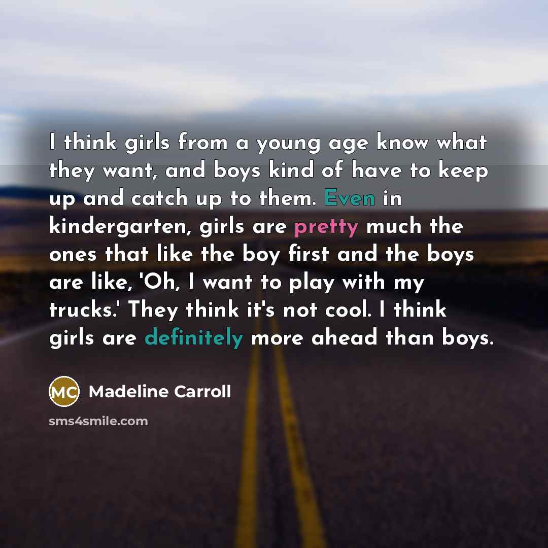 “I think girls from a young age know what they want, and boys kind of have to keep up and catch up to them. Even in kindergarten, girls are pretty much the ones that like the boy first and the boys are like, 'Oh, I want to play with my trucks.' They think it's not cool. I think girls are definitely…” quote by Madeline Carroll