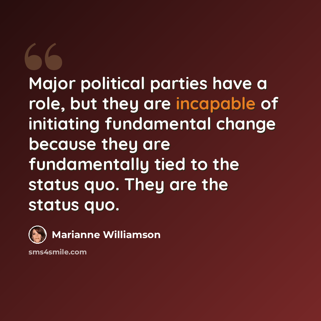 “Major political parties have a role, but they are incapable of initiating fundamental change because they are fundamentally tied to the status quo. They are the status quo.” quote by Marianne Williamson