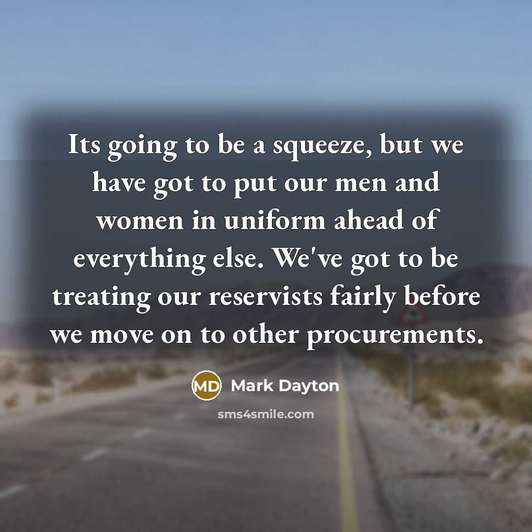 “Its going to be a squeeze, but we have got to put our men and women in uniform ahead of everything else. We've got to be treating our reservists fairly before we move on to other procurements.” quote by Mark Dayton