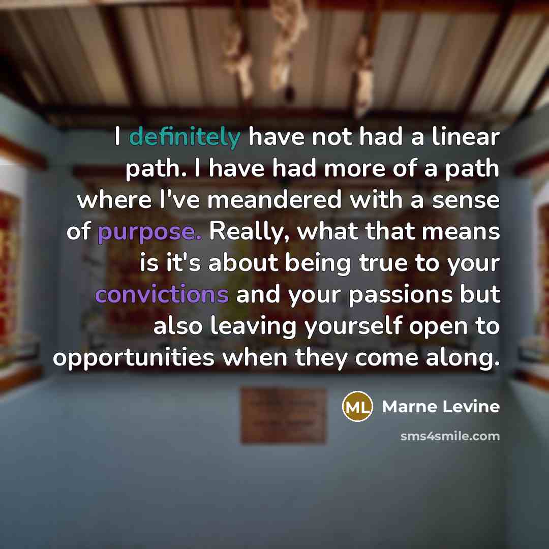 “I definitely have not had a linear path. I have had more of a path where I've meandered with a sense of purpose. Really, what that means is it's about being true to your convictions and your passions but also leaving yourself open to opportunities when they come along.” quote by Marne Levine