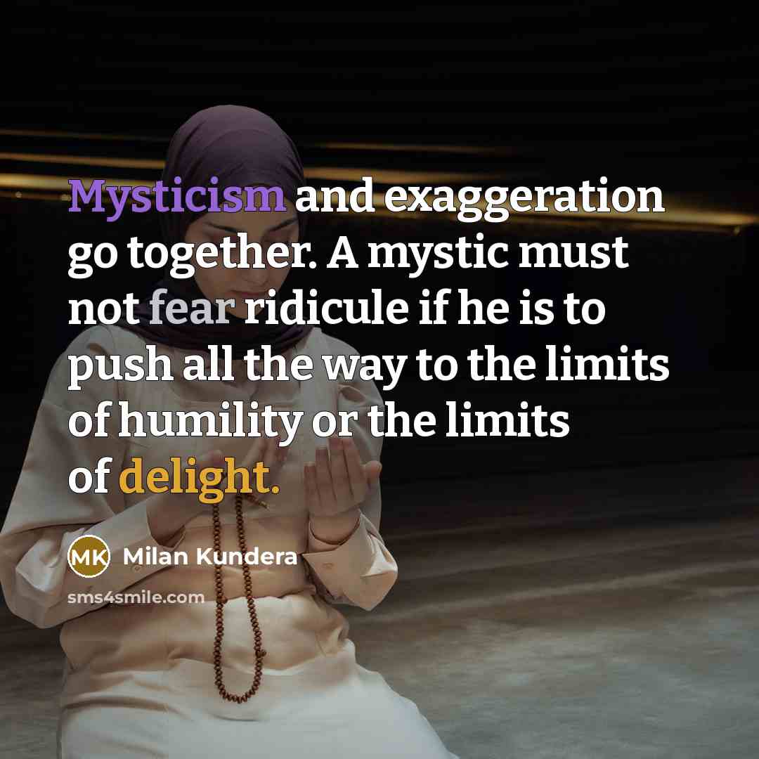 “Mysticism and exaggeration go together. A mystic must not fear ridicule if he is to push all the way to the limits of humility or the limits of delight.” quote by Milan Kundera