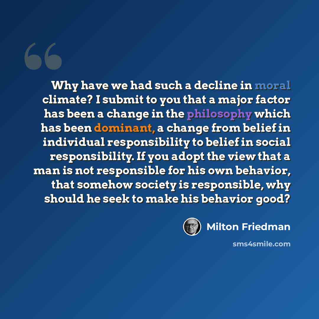 “Why have we had such a decline in moral climate? I submit to you that a major factor has been a change in the philosophy which has been dominant, a change from belief in individual responsibility to belief in social responsibility. If you adopt the view that a man is not responsible for his own…” quote by Milton Friedman