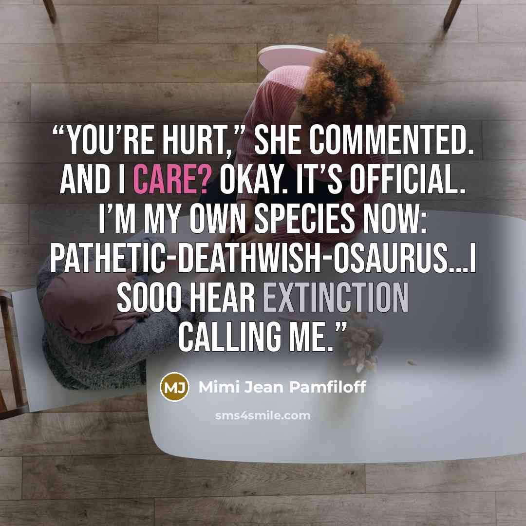 “You’re hurt,” she commented. And I care? Okay. It’s official. I’m my own species now: pathetic-deathwish-osaurus…I sooo hear extinction calling me.” quote by Mimi Jean Pamfiloff