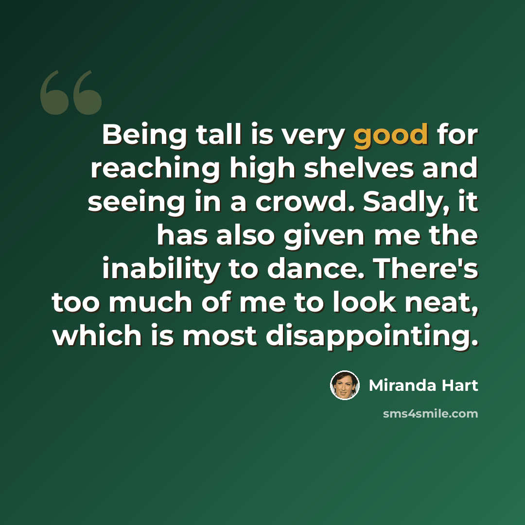 “Being tall is very good for reaching high shelves and seeing in a crowd. Sadly, it has also given me the inability to dance. There's too much of me to look neat, which is most disappointing.” quote by Miranda Hart