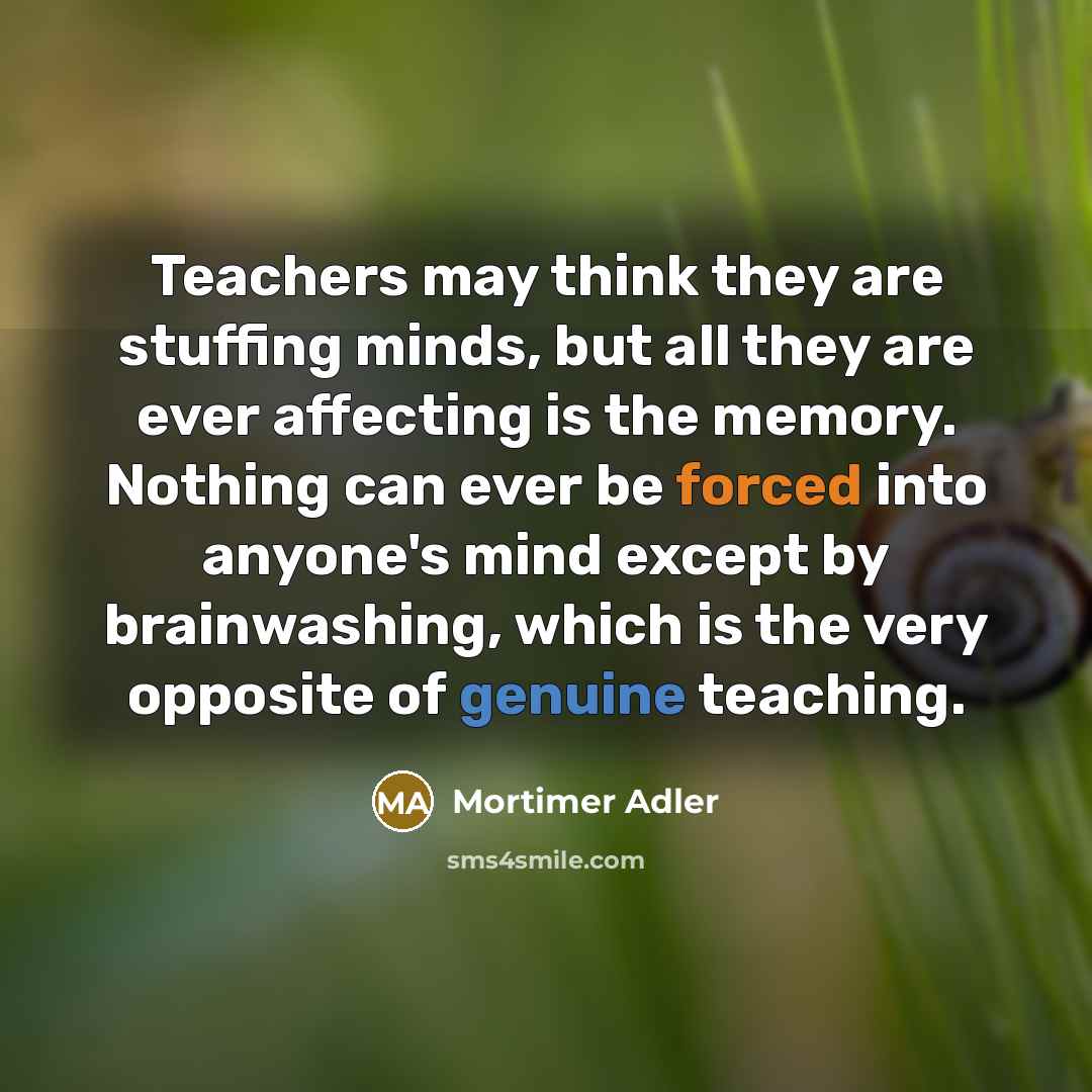 “Teachers may think they are stuffing minds, but all they are ever affecting is the memory. Nothing can ever be forced into anyone's mind except by brainwashing, which is the very opposite of genuine teaching.” quote by Mortimer Adler