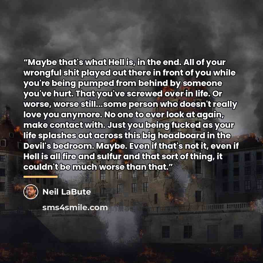 “Maybe that's what Hell is, in the end. All of your wrongful shit played out there in front of you while you're being pumped from behind by someone you've hurt. That you've screwed over in life. Or worse, worse still...some person who doesn't really love you anymore. No one to ever look at again…” quote by Neil LaBute