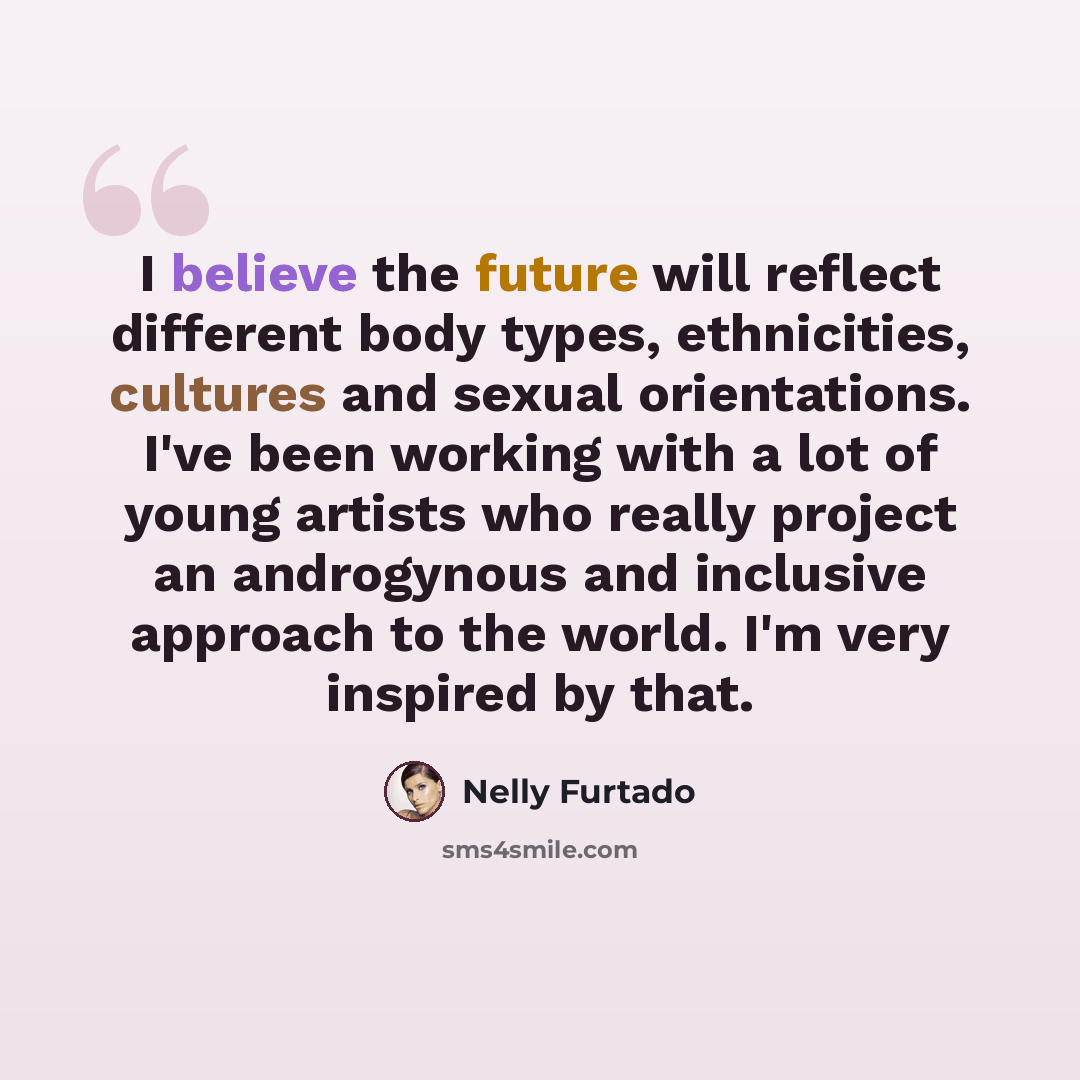 “I believe the future will reflect different body types, ethnicities, cultures and sexual orientations. I've been working with a lot of young artists who really project an androgynous and inclusive approach to the world. I'm very inspired by that.” quote by Nelly Furtado