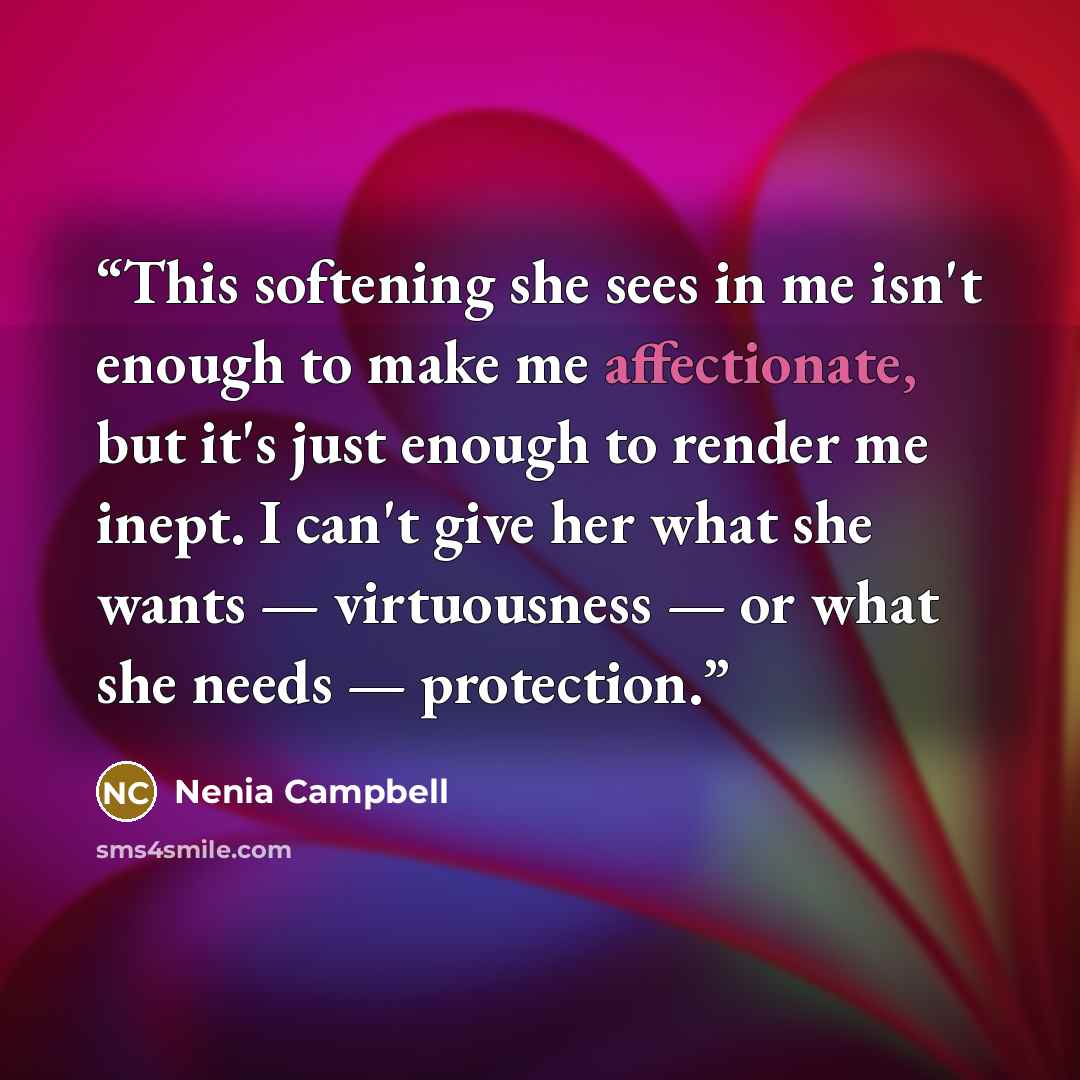 “This softening she sees in me isn't enough to make me affectionate, but it's just enough to render me inept. I can't give her what she wants — virtuousness — or what she needs — protection.” quote by Nenia Campbell