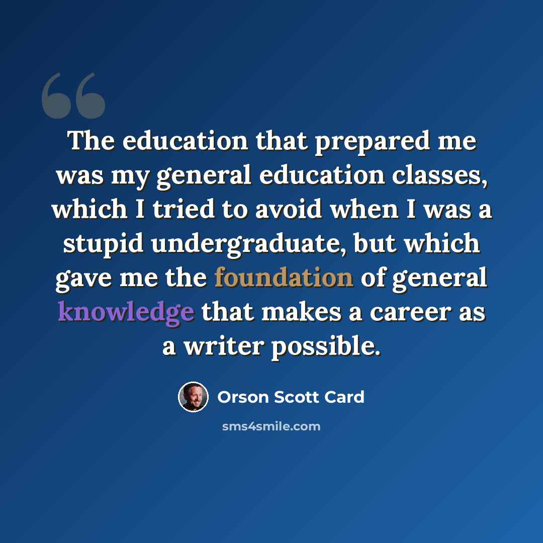 “The education that prepared me was my general education classes, which I tried to avoid when I was a stupid undergraduate, but which gave me the foundation of general knowledge that makes a career as a writer possible.” quote by Orson Scott Card