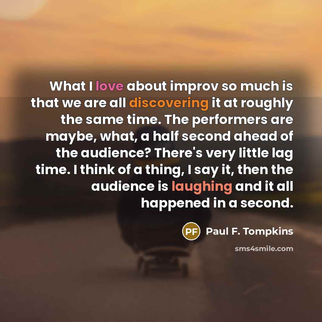 “What I love about improv so much is that we are all discovering it at roughly the same time. The performers are maybe, what, a half second ahead of the audience? There's very little lag time. I think of a thing, I say it, then the audience is laughing and it all happened in a second.” quote by Paul F. Tompkins