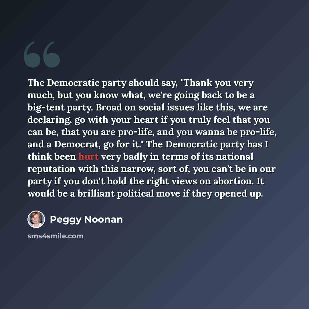 “The Democratic party should say, "Thank you very much, but you know what, we're going back to be a big-tent party. Broad on social issues like this, we are declaring, go with your heart if you truly feel that you can be, that you are pro-life, and you wanna be pro-life, and a Democrat, go for it."…” quote by Peggy Noonan