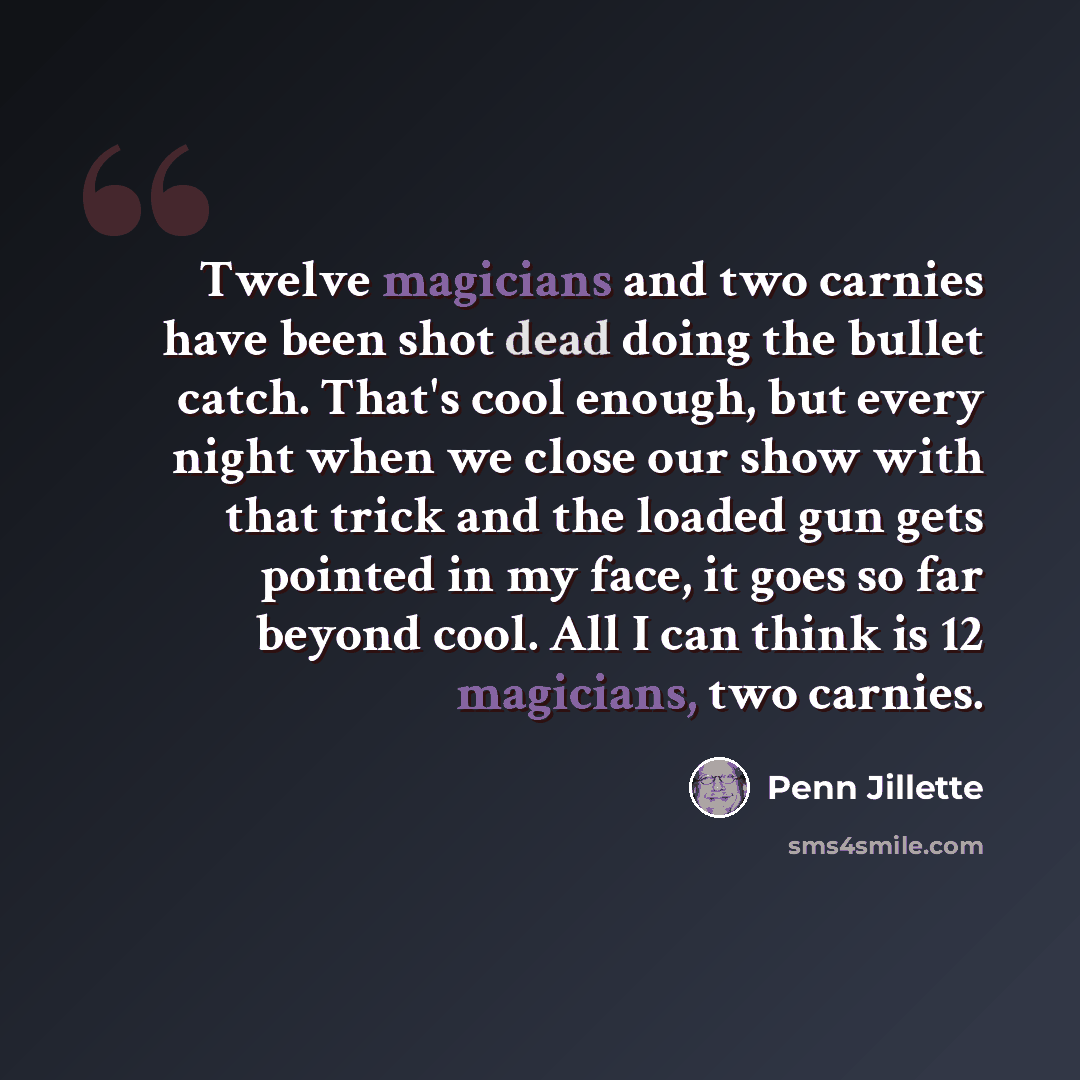 “Twelve magicians and two carnies have been shot dead doing the bullet catch. That's cool enough, but every night when we close our show with that trick and the loaded gun gets pointed in my face, it goes so far beyond cool. All I can think is 12 magicians, two carnies.” quote by Penn Jillette