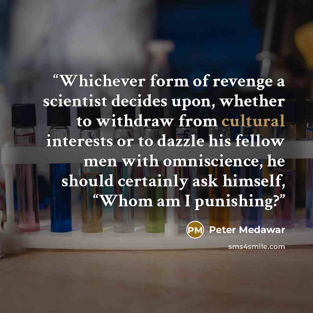 “Whichever form of revenge a scientist decides upon, whether to withdraw from cultural interests or to dazzle his fellow men with omniscience, he should certainly ask himself, “Whom am I punishing?” quote by Peter Medawar