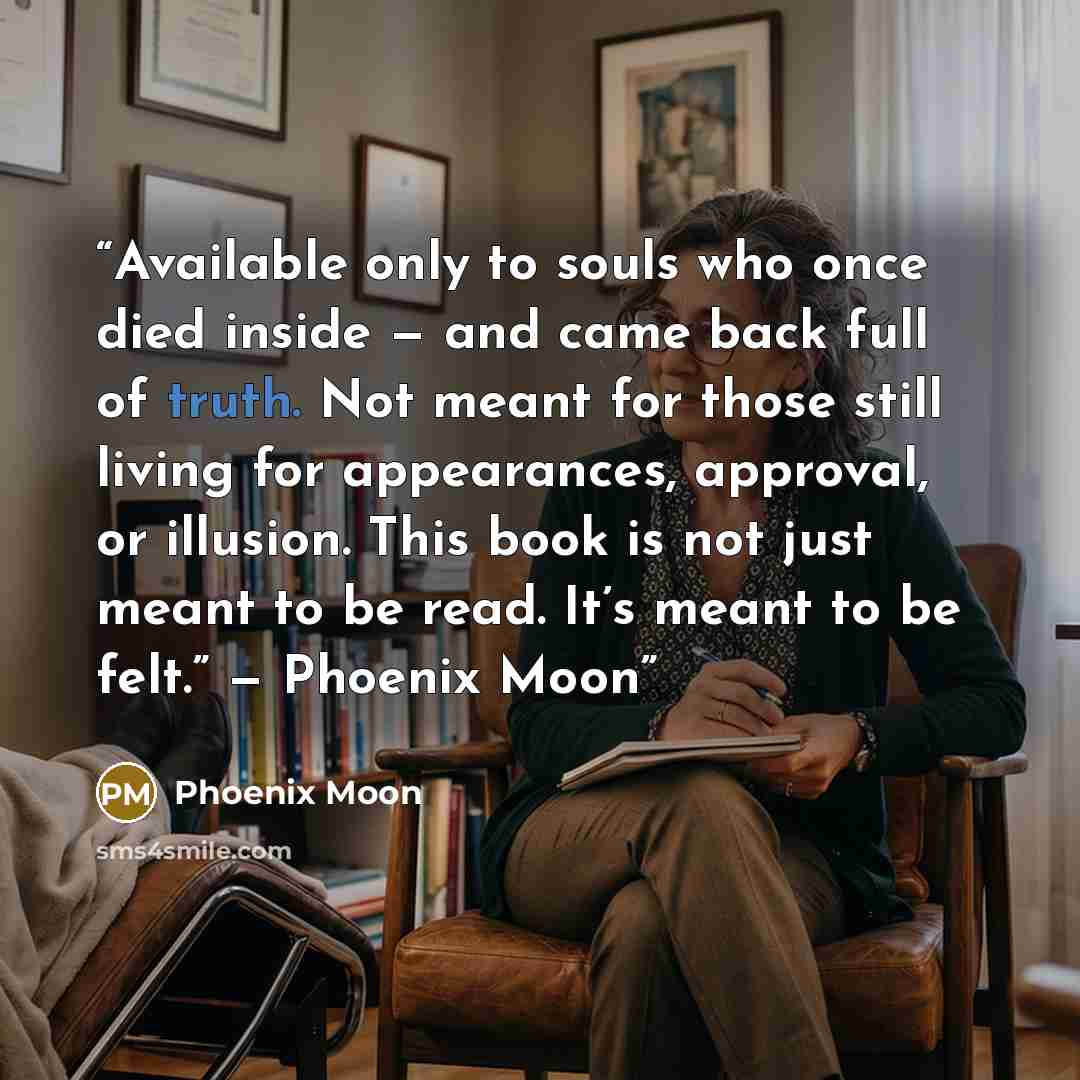 “Available only to souls who once died inside — and came back full of truth. Not meant for those still living for appearances, approval, or illusion. This book is not just meant to be read. It’s meant to be felt.” — Phoenix Moon” quote by Phoenix Moon