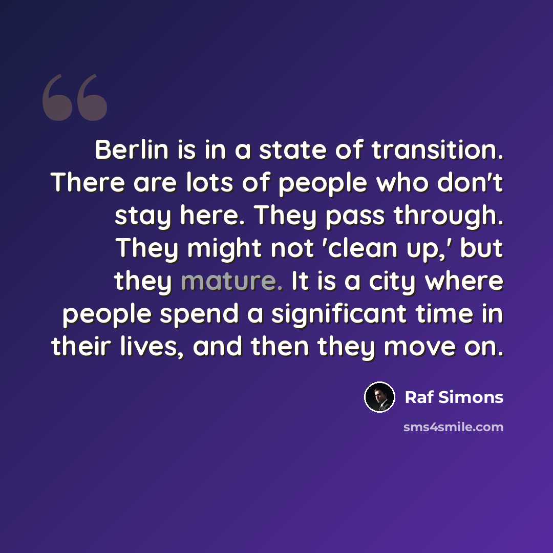 “Berlin is in a state of transition. There are lots of people who don't stay here. They pass through. They might not 'clean up,' but they mature. It is a city where people spend a significant time in their lives, and then they move on.” quote by Raf Simons