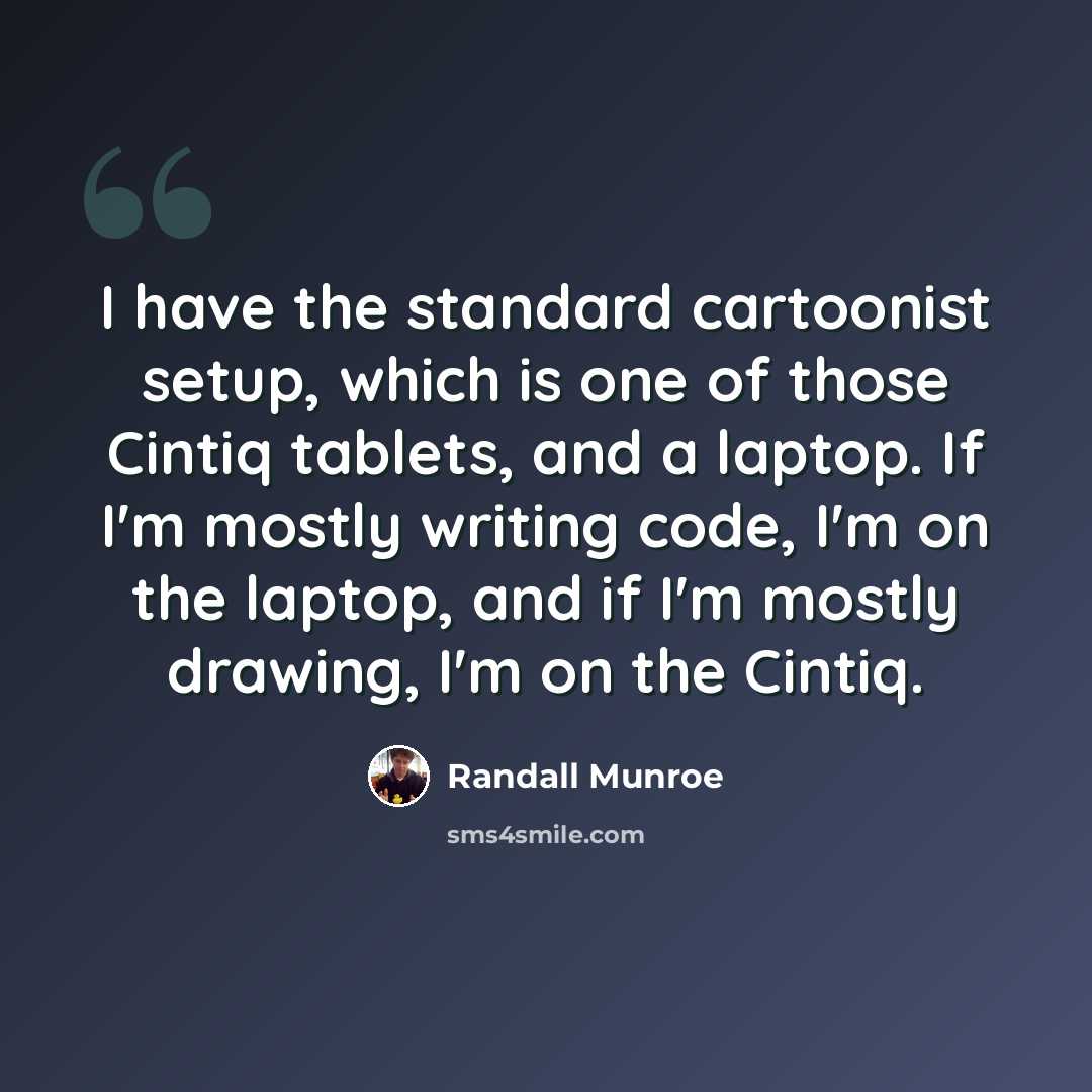 “I have the standard cartoonist setup, which is one of those Cintiq tablets, and a laptop. If I'm mostly writing code, I'm on the laptop, and if I'm mostly drawing, I'm on the Cintiq.” quote by Randall Munroe