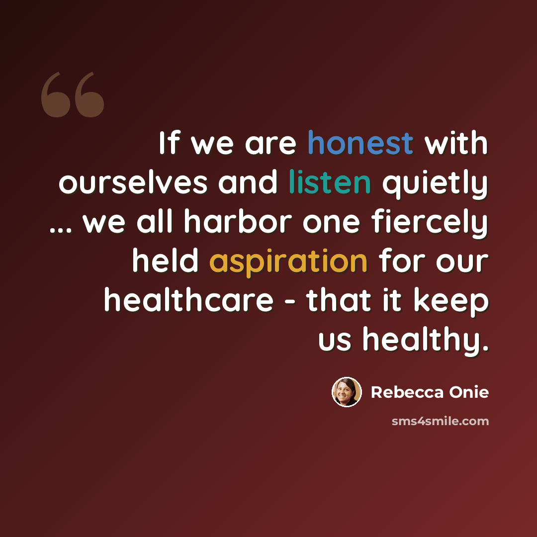 “If we are honest with ourselves and listen quietly ... we all harbor one fiercely held aspiration for our healthcare - that it keep us healthy.” quote by Rebecca Onie