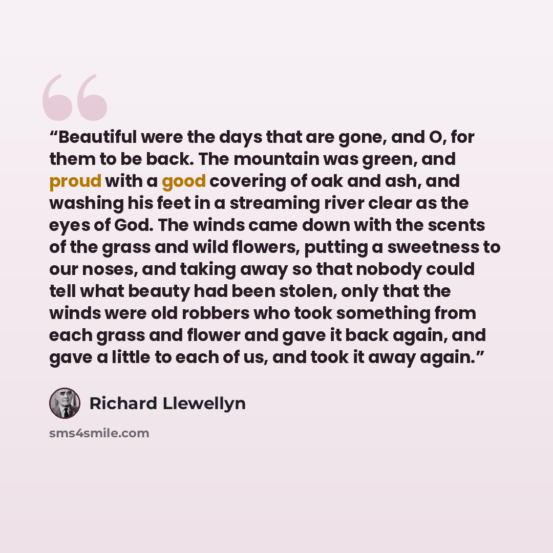 “Beautiful were the days that are gone, and O, for them to be back. The mountain was green, and proud with a good covering of oak and ash, and washing his feet in a streaming river clear as the eyes of God. The winds came down with the scents of the grass and wild flowers, putting a sweetness to…” quote by Richard Llewellyn