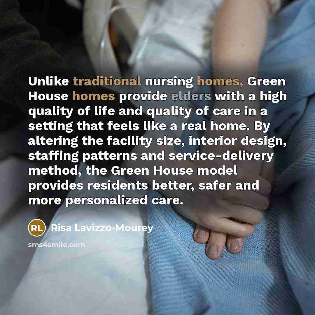 “Unlike traditional nursing homes, Green House homes provide elders with a high quality of life and quality of care in a setting that feels like a real home. By altering the facility size, interior design, staffing patterns and service-delivery method, the Green House model provides residents…” quote by Risa Lavizzo-Mourey