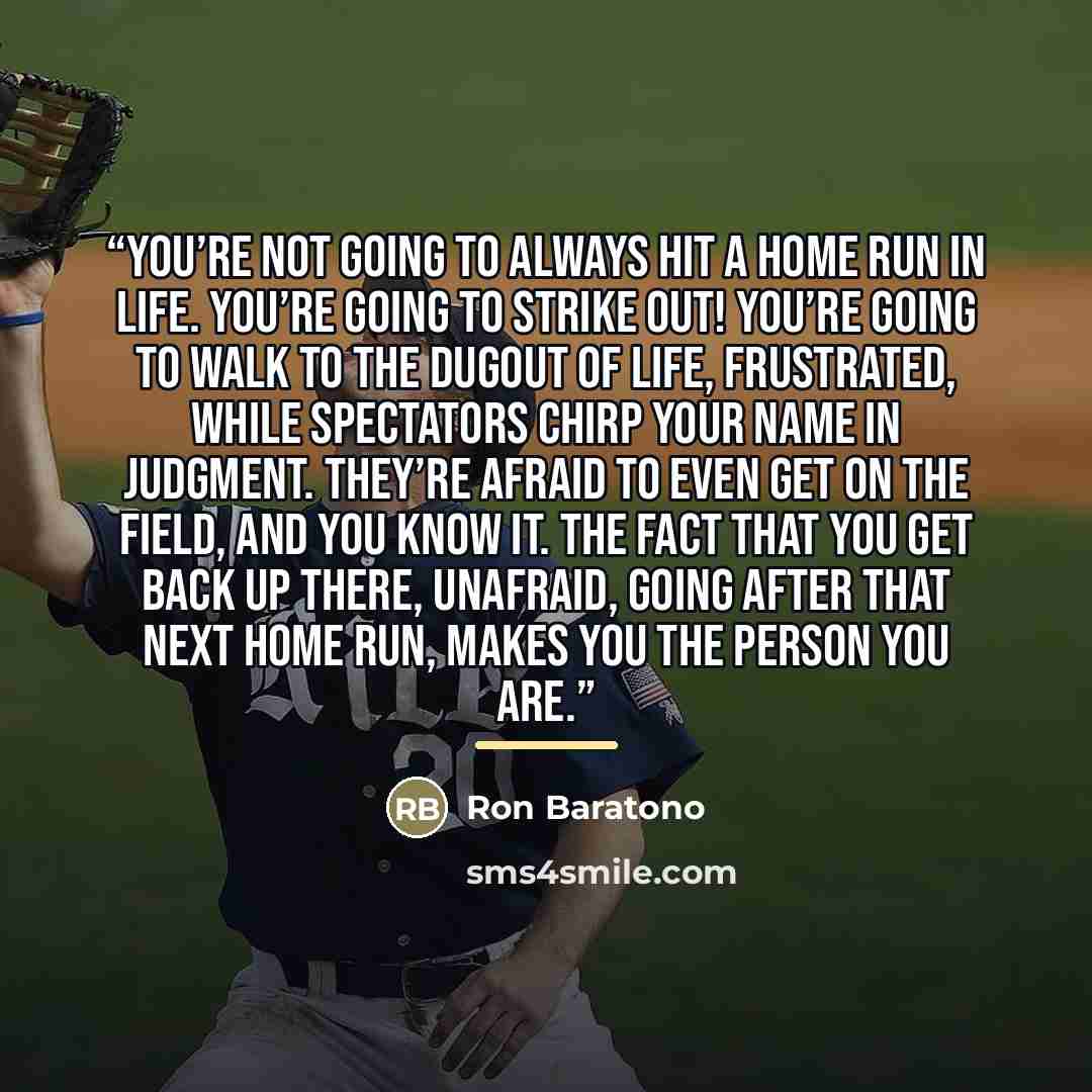“You’re not going to always hit a home run in life. You’re going to strike out! You’re going to walk to the dugout of life, frustrated, while spectators chirp your name in judgment. They’re afraid to even get on the field, and you know it. The fact that you get back up there, unafraid, going after…” quote by Ron Baratono