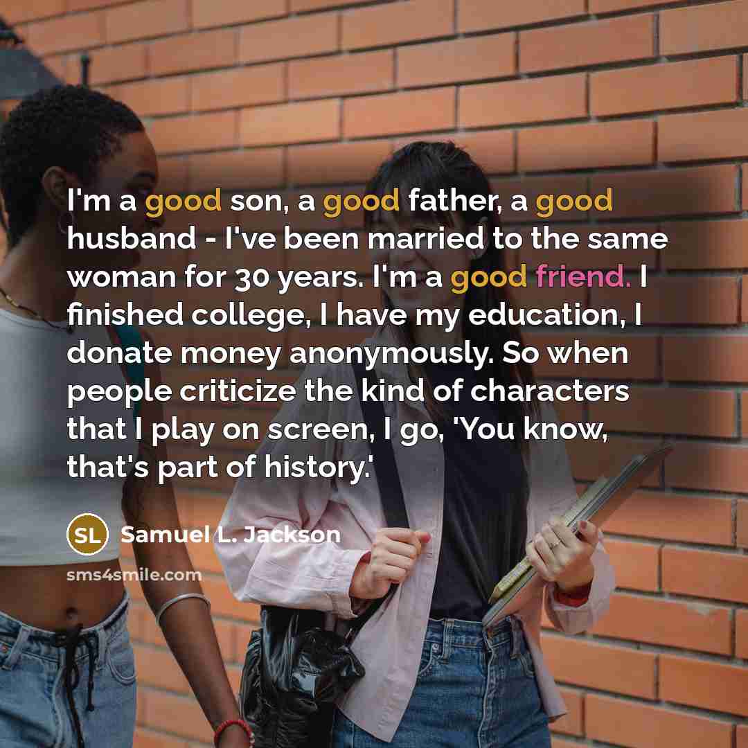 “I'm a good son, a good father, a good husband - I've been married to the same woman for 30 years. I'm a good friend. I finished college, I have my education, I donate money anonymously. So when people criticize the kind of characters that I play on screen, I go, 'You know, that's part of history.'” quote by Samuel L. Jackson
