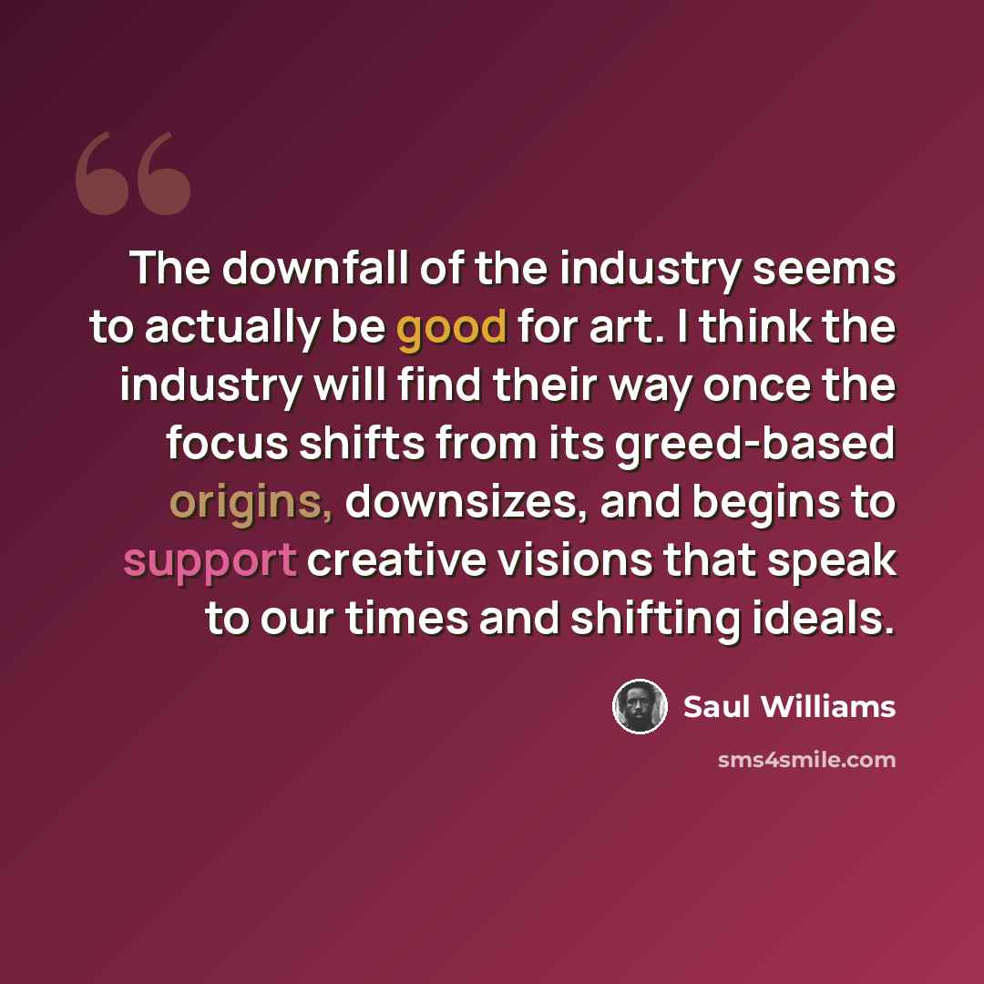 “The downfall of the industry seems to actually be good for art. I think the industry will find their way once the focus shifts from its greed-based origins, downsizes, and begins to support creative visions that speak to our times and shifting ideals.” quote by Saul Williams