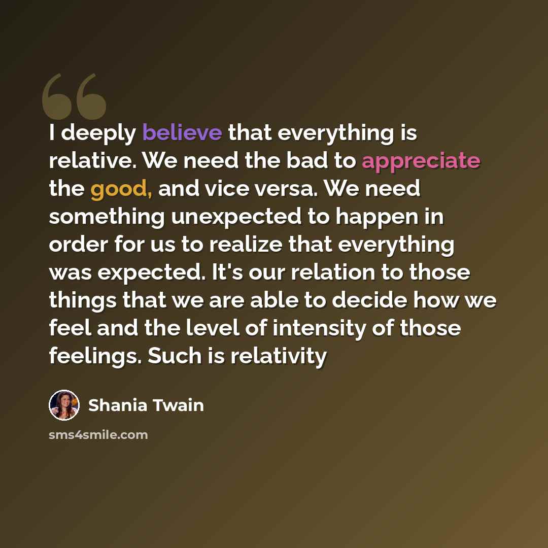 “I deeply believe that everything is relative. We need the bad to appreciate the good, and vice versa. We need something unexpected to happen in order for us to realize that everything was expected. It's our relation to those things that we are able to decide how we feel and the level of intensity…” quote by Shania Twain