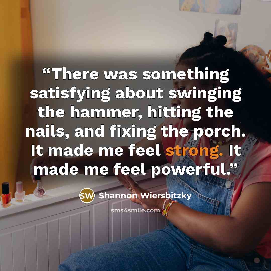 “There was something satisfying about swinging the hammer, hitting the nails, and fixing the porch. It made me feel strong. It made me feel powerful.” quote by Shannon Wiersbitzky