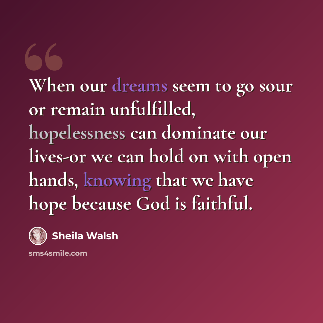 “When our dreams seem to go sour or remain unfulfilled, hopelessness can dominate our lives-or we can hold on with open hands, knowing that we have hope because God is faithful.” quote by Sheila Walsh