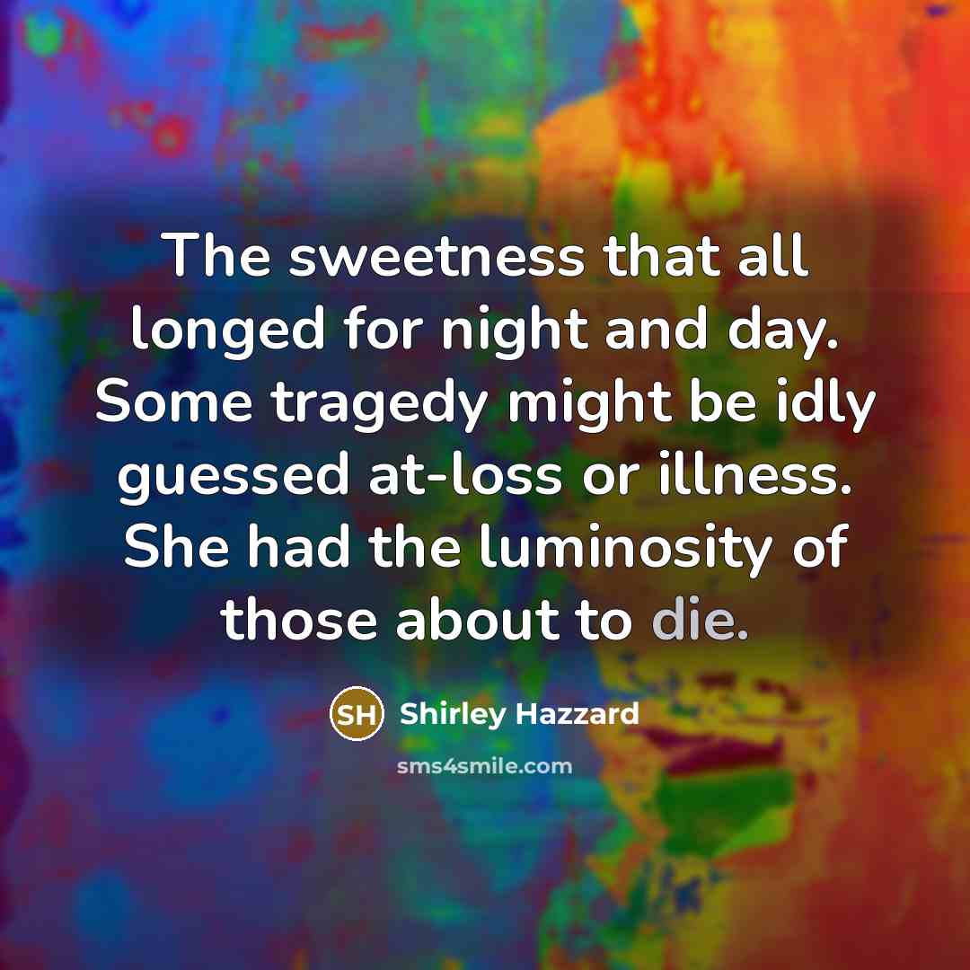 “The sweetness that all longed for night and day. Some tragedy might be idly guessed at-loss or illness. She had the luminosity of those about to die.” quote by Shirley Hazzard