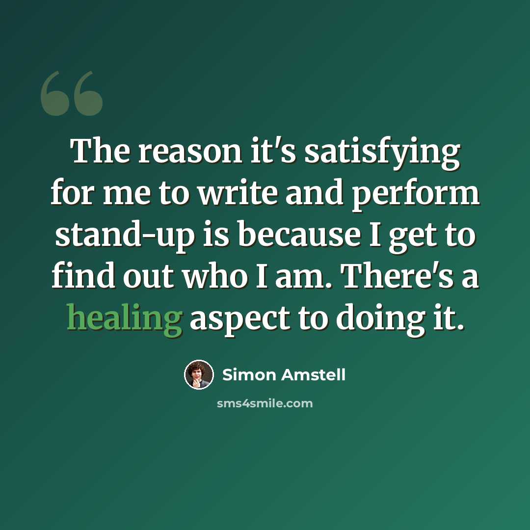 “The reason it's satisfying for me to write and perform stand-up is because I get to find out who I am. There's a healing aspect to doing it.” quote by Simon Amstell