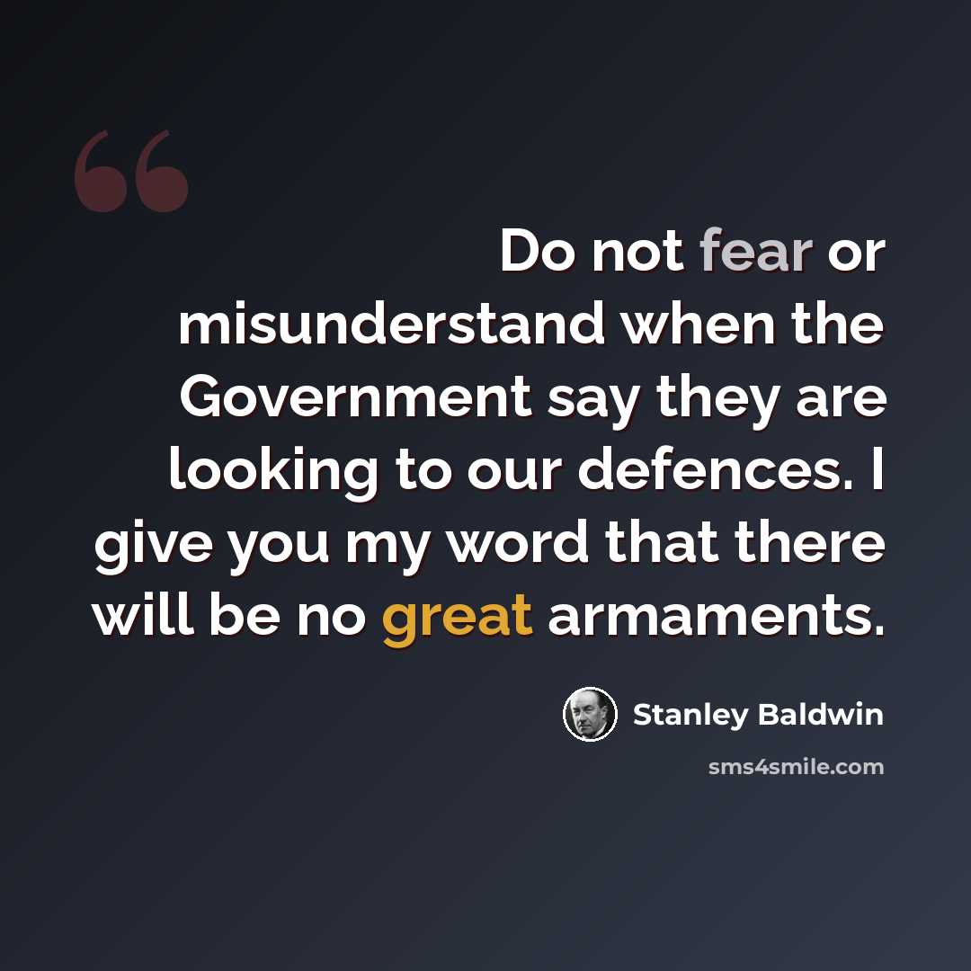 “Do not fear or misunderstand when the Government say they are looking to our defences. I give you my word that there will be no great armaments.” quote by Stanley Baldwin