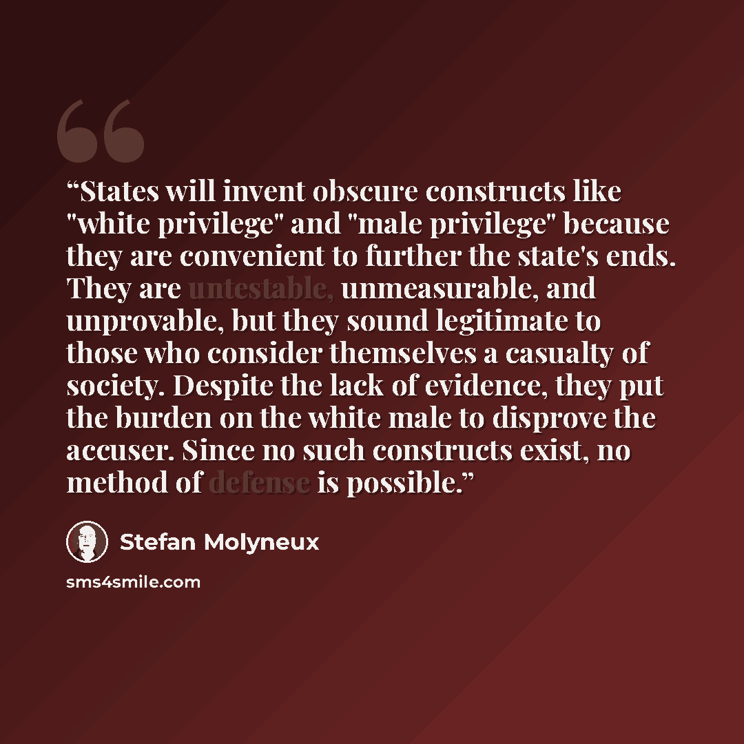 “States will invent obscure constructs like "white privilege" and "male privilege" because they are convenient to further the state's ends. They are untestable, unmeasurable, and unprovable, but they sound legitimate to those who consider themselves a casualty of society. Despite the lack of…” quote by Stefan Molyneux