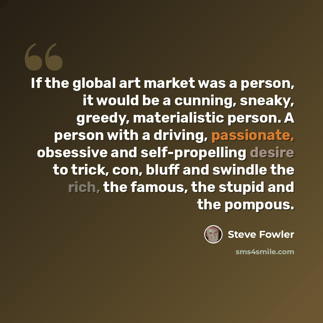 “If the global art market was a person, it would be a cunning, sneaky, greedy, materialistic person. A person with a driving, passionate, obsessive and self-propelling desire to trick, con, bluff and swindle the rich, the famous, the stupid and the pompous.” quote by Steve Fowler