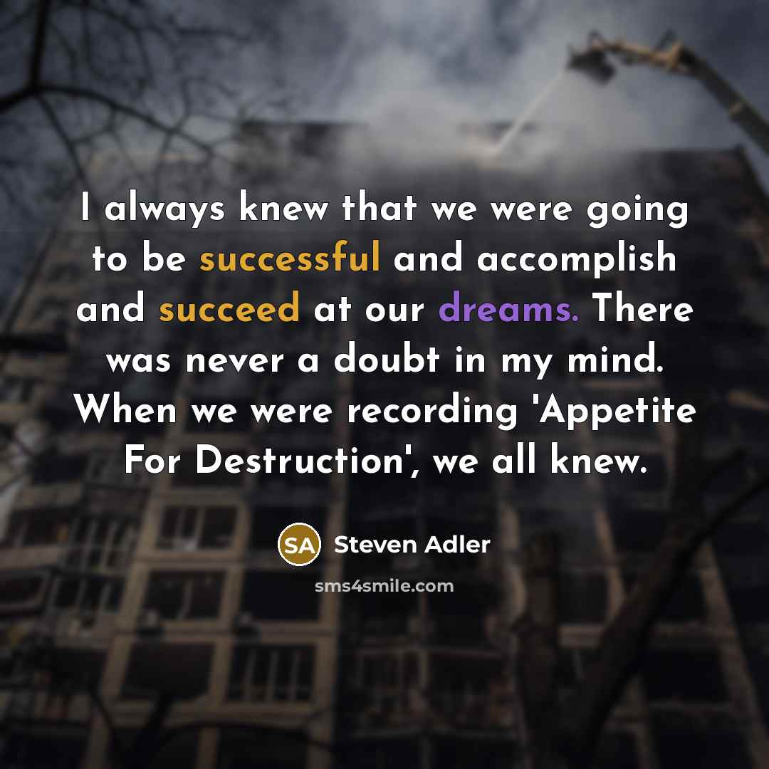“I always knew that we were going to be successful and accomplish and succeed at our dreams. There was never a doubt in my mind. When we were recording 'Appetite For Destruction', we all knew.” quote by Steven Adler