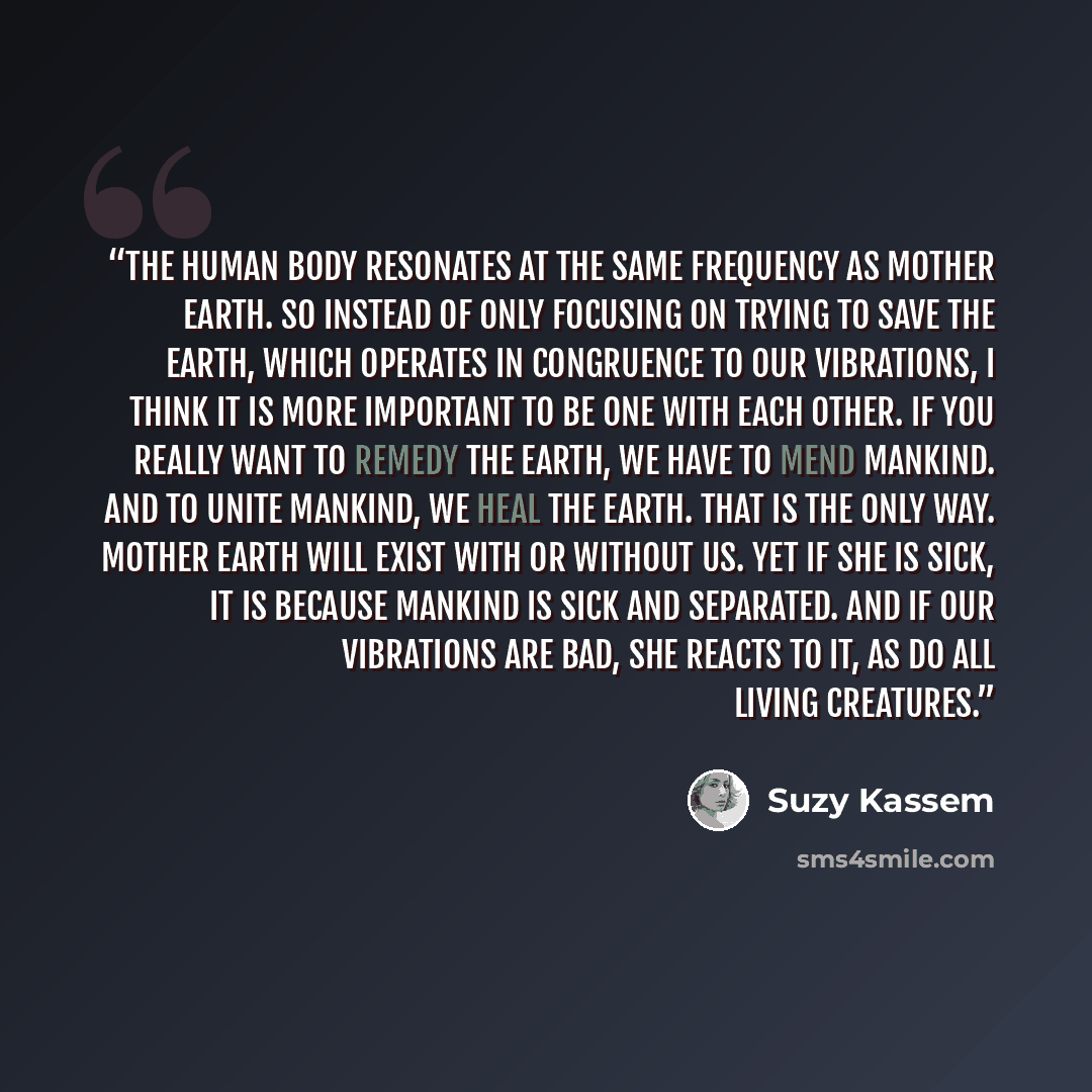 “The human body resonates at the same frequency as Mother Earth. So instead of only focusing on trying to save the earth, which operates in congruence to our vibrations, I think it is more important to be one with each other. If you really want to remedy the earth, we have to mend mankind. And to…” quote by Suzy Kassem