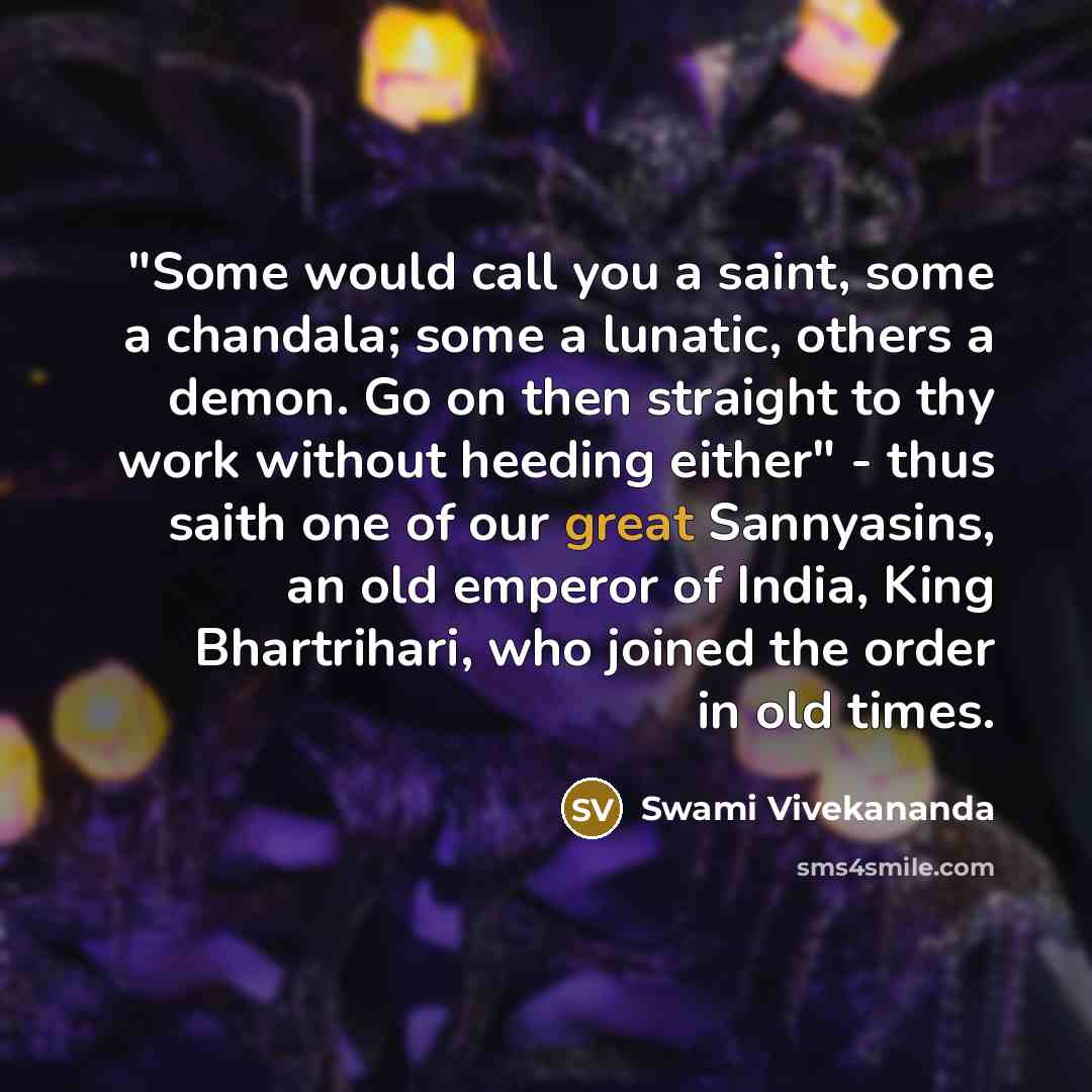 “"Some would call you a saint, some a chandala; some a lunatic, others a demon. Go on then straight to thy work without heeding either" - thus saith one of our great Sannyasins, an old emperor of India, King Bhartrihari, who joined the order in old times.” quote by Swami Vivekananda